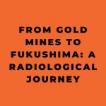 From Gold Mines to Fukushima A Radiological Journey